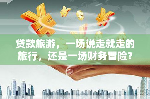 洪洞贷款旅游，一场说走就走的旅行，还是一场财务冒险？