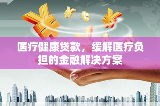 洪洞医疗健康贷款，缓解医疗负担的金融解决方案