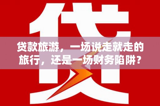 洪洞贷款旅游，一场说走就走的旅行，还是一场财务陷阱？