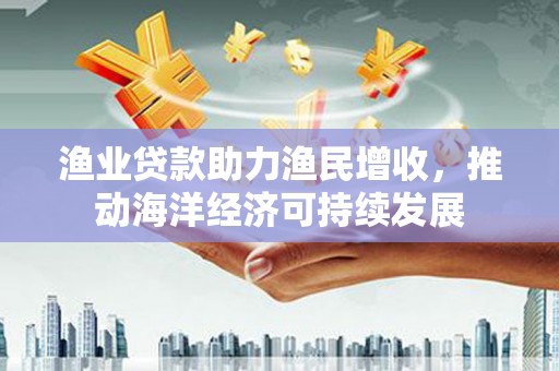 洪洞渔业贷款助力渔民增收，推动海洋经济可持续发展